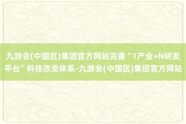 九游会(中国区)集团官方网站完善“1产业+N研发平台”科技改变体系-九游会(中国区)集团官方网站