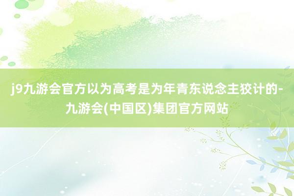 j9九游会官方以为高考是为年青东说念主狡计的-九游会(中国区)集团官方网站