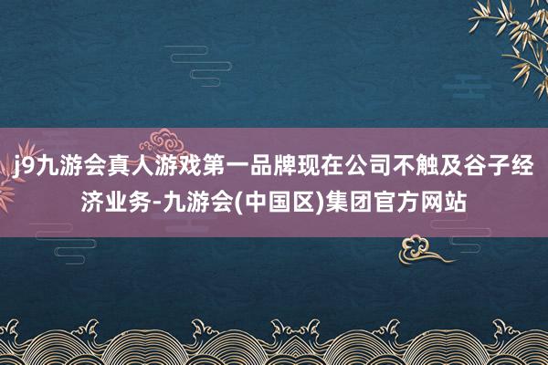 j9九游会真人游戏第一品牌现在公司不触及谷子经济业务-九游会(中国区)集团官方网站
