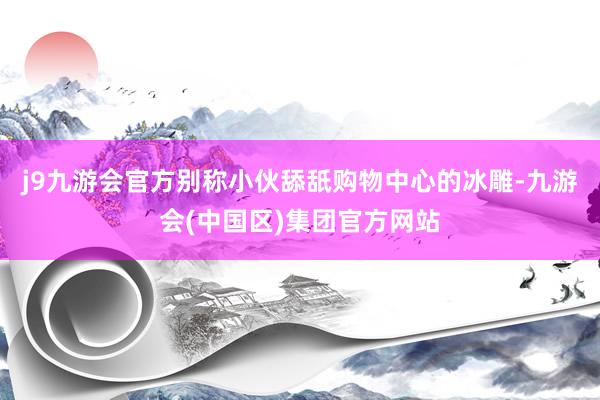 j9九游会官方别称小伙舔舐购物中心的冰雕-九游会(中国区)集团官方网站