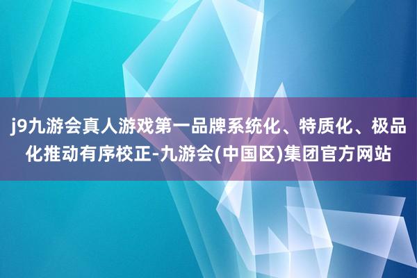 j9九游会真人游戏第一品牌系统化、特质化、极品化推动有序校正-九游会(中国区)集团官方网站