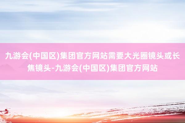九游会(中国区)集团官方网站需要大光圈镜头或长焦镜头-九游会(中国区)集团官方网站