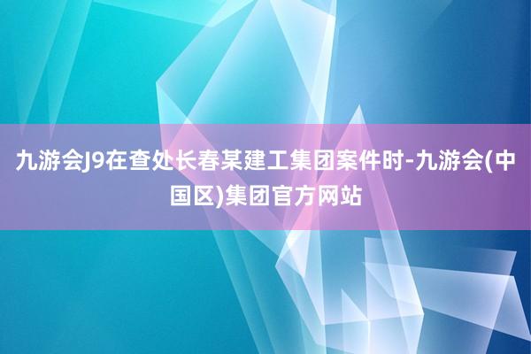 九游会J9在查处长春某建工集团案件时-九游会(中国区)集团官方网站