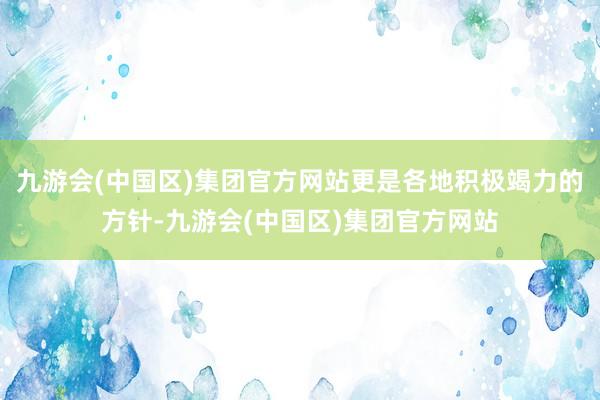 九游会(中国区)集团官方网站更是各地积极竭力的方针-九游会(中国区)集团官方网站