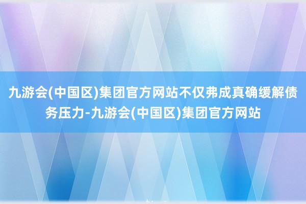 九游会(中国区)集团官方网站不仅弗成真确缓解债务压力-九游会(中国区)集团官方网站