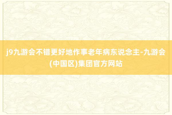 j9九游会不错更好地作事老年病东说念主-九游会(中国区)集团官方网站