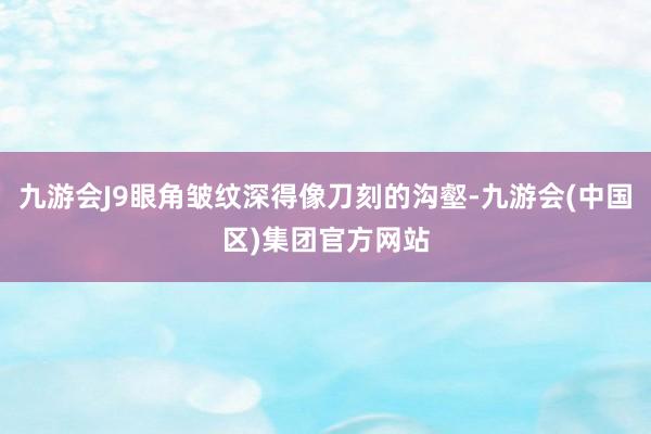 九游会J9眼角皱纹深得像刀刻的沟壑-九游会(中国区)集团官方网站