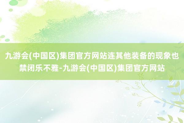 九游会(中国区)集团官方网站连其他装备的现象也禁闭乐不雅-九游会(中国区)集团官方网站