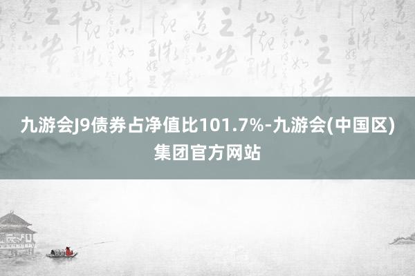 九游会J9债券占净值比101.7%-九游会(中国区)集团官方网站