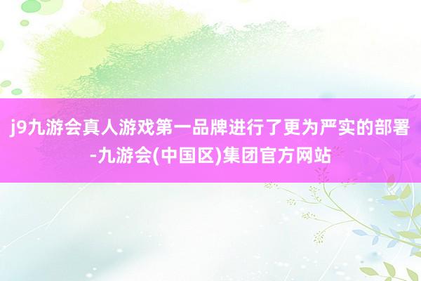 j9九游会真人游戏第一品牌进行了更为严实的部署-九游会(中国区)集团官方网站