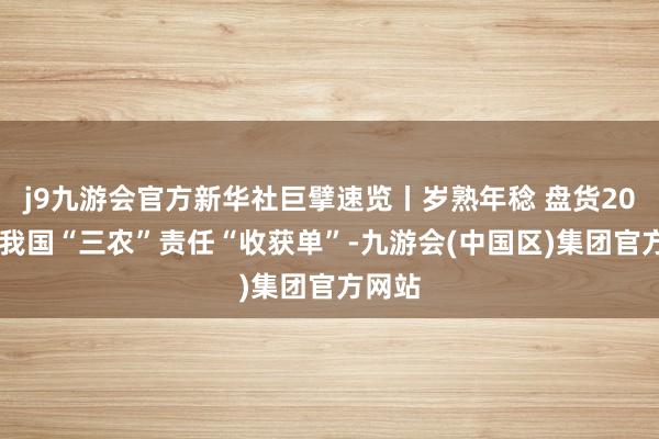 j9九游会官方新华社巨擘速览丨岁熟年稔 盘货2024年我国“三农”责任“收获单”-九游会(中国区)集团官方网站