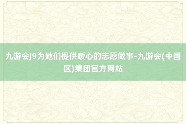 九游会J9为她们提供暖心的志愿做事-九游会(中国区)集团官方网站