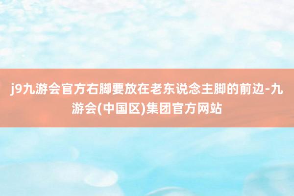 j9九游会官方右脚要放在老东说念主脚的前边-九游会(中国区)集团官方网站