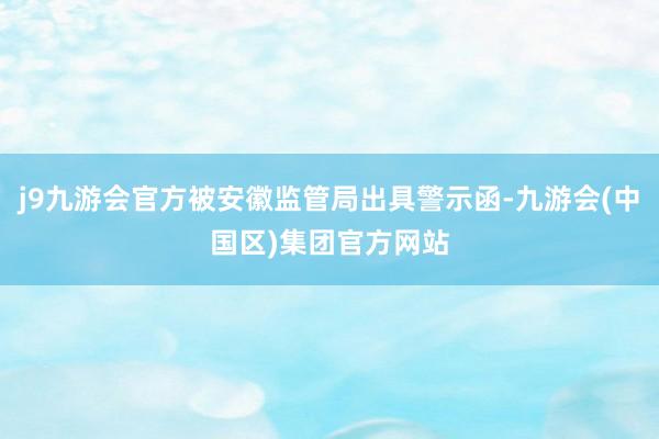 j9九游会官方被安徽监管局出具警示函-九游会(中国区)集团官方网站