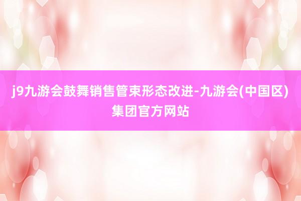j9九游会鼓舞销售管束形态改进-九游会(中国区)集团官方网站