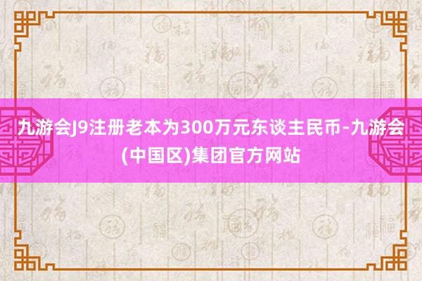 九游会J9注册老本为300万元东谈主民币-九游会(中国区)集团官方网站