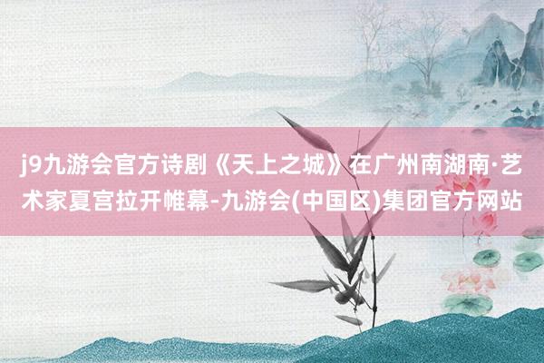 j9九游会官方诗剧《天上之城》在广州南湖南·艺术家夏宫拉开帷幕-九游会(中国区)集团官方网站