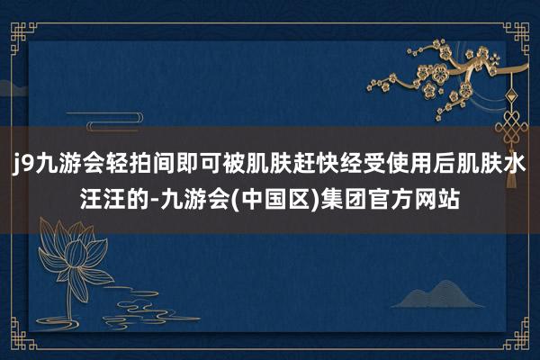 j9九游会轻拍间即可被肌肤赶快经受使用后肌肤水汪汪的-九游会(中国区)集团官方网站