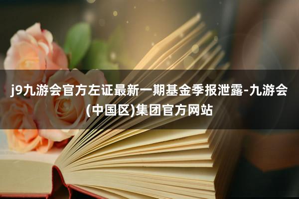 j9九游会官方左证最新一期基金季报泄露-九游会(中国区)集团官方网站