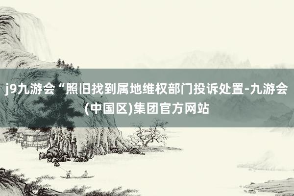 j9九游会“照旧找到属地维权部门投诉处置-九游会(中国区)集团官方网站