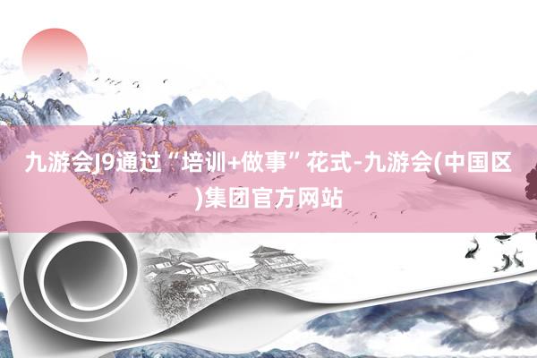 九游会J9通过“培训+做事”花式-九游会(中国区)集团官方网站