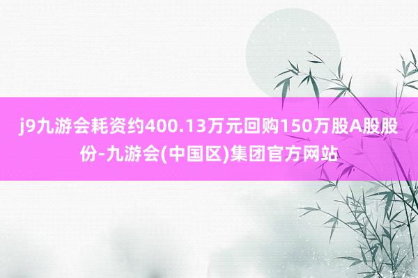 j9九游会耗资约400.13万元回购150万股A股股份-九游会(中国区)集团官方网站