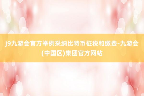j9九游会官方举例采纳比特币征税和缴费-九游会(中国区)集团官方网站