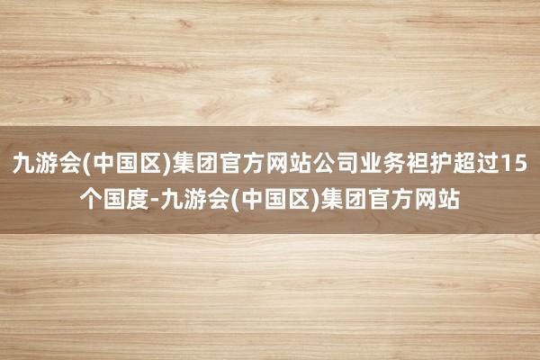 九游会(中国区)集团官方网站公司业务袒护超过15个国度-九游会(中国区)集团官方网站