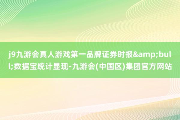 j9九游会真人游戏第一品牌证券时报&bull;数据宝统计显现-九游会(中国区)集团官方网站