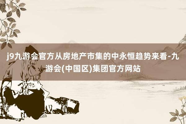 j9九游会官方从房地产市集的中永恒趋势来看-九游会(中国区)集团官方网站