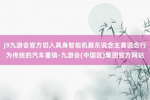 j9九游会官方切入具身智能机器东说念主赛说念行为传统的汽车重镇-九游会(中国区)集团官方网站