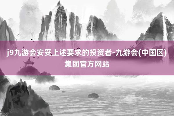 j9九游会安妥上述要求的投资者-九游会(中国区)集团官方网站
