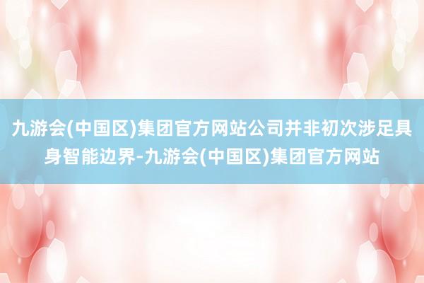 九游会(中国区)集团官方网站公司并非初次涉足具身智能边界-九游会(中国区)集团官方网站