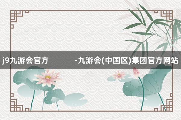 j9九游会官方            -九游会(中国区)集团官方网站