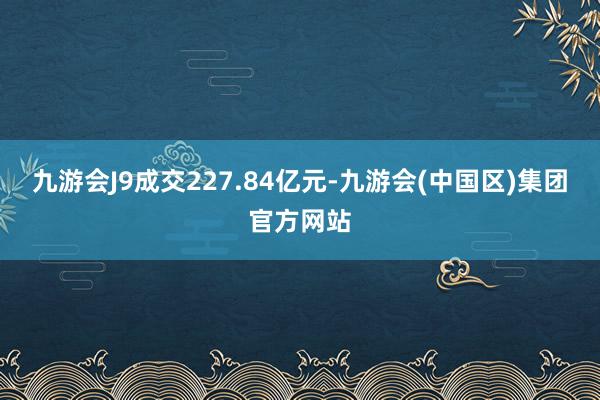 九游会J9成交227.84亿元-九游会(中国区)集团官方网站