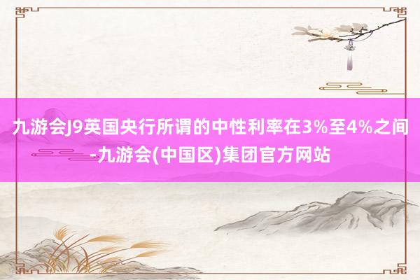 九游会J9英国央行所谓的中性利率在3%至4%之间-九游会(中国区)集团官方网站