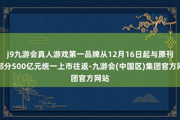 j9九游会真人游戏第一品牌从12月16日起与原刊行部分500亿元统一上市往返-九游会(中国区)集团官方网站