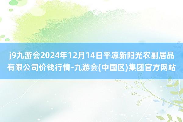 j9九游会2024年12月14日平凉新阳光农副居品有限公司价钱行情-九游会(中国区)集团官方网站