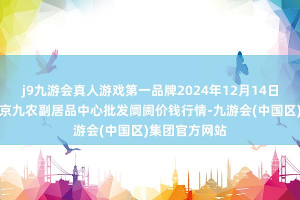 j9九游会真人游戏第一品牌2024年12月14日广东东莞市大京九农副居品中心批发阛阓价钱行情-九游会(中国区)集团官方网站
