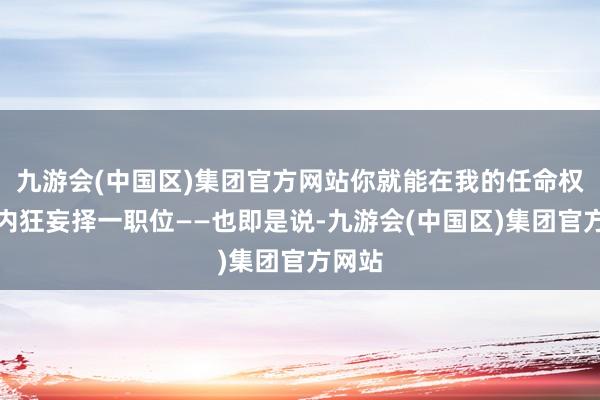 九游会(中国区)集团官方网站你就能在我的任命权范畴内狂妄择一职位——也即是说-九游会(中国区)集团官方网站