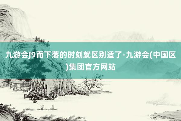九游会J9而下落的时刻就区别适了-九游会(中国区)集团官方网站