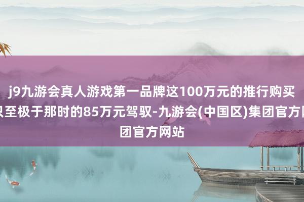 j9九游会真人游戏第一品牌这100万元的推行购买力只至极于那时的85万元驾驭-九游会(中国区)集团官方网站