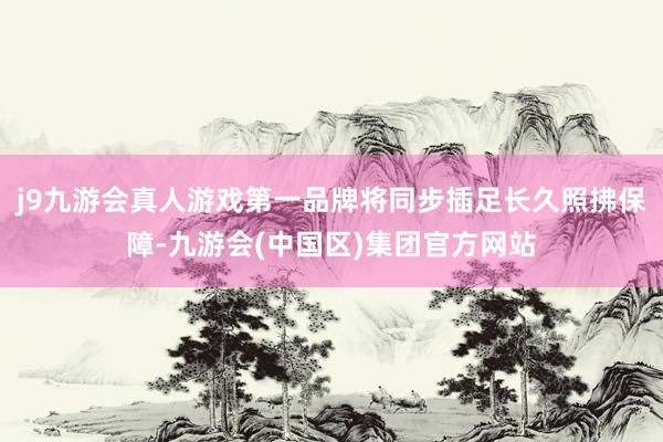 j9九游会真人游戏第一品牌将同步插足长久照拂保障-九游会(中国区)集团官方网站