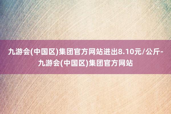 九游会(中国区)集团官方网站进出8.10元/公斤-九游会(中国区)集团官方网站