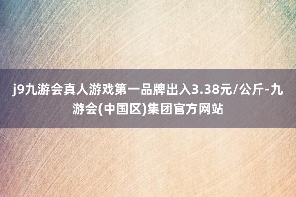 j9九游会真人游戏第一品牌出入3.38元/公斤-九游会(中国区)集团官方网站