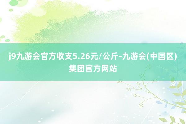 j9九游会官方收支5.26元/公斤-九游会(中国区)集团官方网站