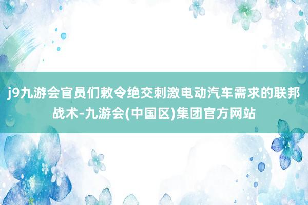 j9九游会官员们敕令绝交刺激电动汽车需求的联邦战术-九游会(中国区)集团官方网站