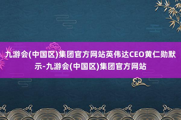 九游会(中国区)集团官方网站英伟达CEO黄仁勋默示-九游会(中国区)集团官方网站