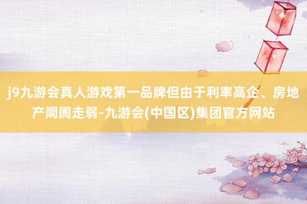 j9九游会真人游戏第一品牌但由于利率高企、房地产阛阓走弱-九游会(中国区)集团官方网站