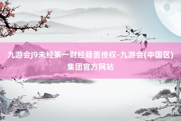 九游会J9未经第一财经籍面授权-九游会(中国区)集团官方网站